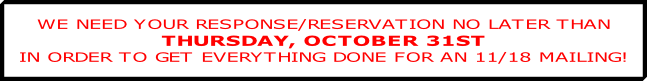 WE NEED YOUR RESPONSE/RESERVATION NO LATER THAN
THURSDAY, OCTOBER 31ST
IN ORDER TO GET EVERYTHING DONE FOR AN 11/18 MAILING!
